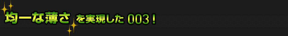 均一な薄さを実現した003!